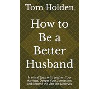 How to Be a Better Husband: Practical Steps to Strengthen Your Marriage, Deepen Your Connection, and Become the Man She Deserves