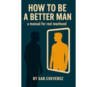 How To Be A Better Man: A Manual For Real Manhood