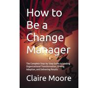 How to Be a Change Manager: The Complete Step-by-Step Guide to Leading Organizational Transformation, Driving Adoption, and Delivering Results