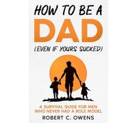 How to Be a Dad (Even If Yours Sucked): A Survival Guide for Men Who Never Had a Role Model