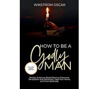 How to Be A Godly Man: Simple, Scripture-Based Steps to Overcome Temptation and Distraction, Lead Your Home, and Grow Spiritually