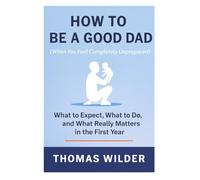 How to Be a Good Dad (When You Feel Completely Unprepared): A Practical Guide for New and First-Time Fathers