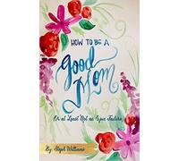 How to Be a Good Mom: (Or at Least Not an Epic Failure)