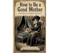 How to Be a Good Mother: (and Raise a Perfect Stranger) (Historically Bad Advice)