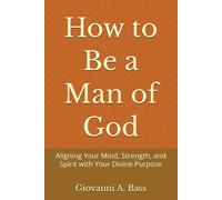 How to Be a Man of God: Aligning Your Mind, Strength, and Spirit with Your Divine Purpose