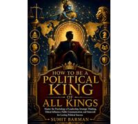 How to be a political king of all kings: Master the Psychology of Leadership, Strategic Thinking, Ethical Influence, Public Communication, and Statecraft for Lasting Political Success