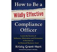 How to Be a Wildly Effective Compliance Officer: Learn the Secrets of Influence, Motivation and Persuasion to become an In-Demand Business Asset