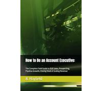 How to Be an Account Executive:: The Complete Field Guide to B2B Sales, Prospecting, Pipeline Growth, Closing Deals & Scaling Revenue