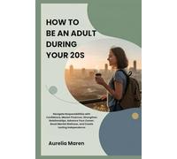HOW TO BE AN ADULT DURING YOUR 20s: Navigate Responsibilities with Confidence, Master Finances, Strengthen Relationships, Advance Your Career, Boost Mental Wellness, and Create Lasting Independence