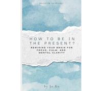 How to be in the Present: Rewiring Your Brain for Focus, Calm, and Mental Clarity