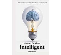 How to Be More Intelligent?: 30 Practical Steps to Upgrade Your Mind, Sharpen Your Thinking, and Unlock Limitless Potential