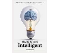 How to Be More Intelligent?: 30 Practical Steps to Upgrade Your Mind, Sharpen Your Thinking, and Unlock Limitless Potential