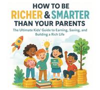 How to be Richer and Smarter than your Parents: The Ultimate Kids' Guide to Earning, Saving, and Building a Rich Life