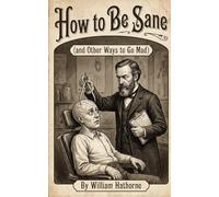 How to Be Sane: (and Other Ways to Go Mad) (Historically Bad Advice)
