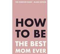 How to Be the Best Mom Ever: The Complete Guide - Blank Edition