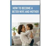 HOW TO BECOME A BETTER WIFE AND MOTHER: Guiding You to Raise Loving Children and Build a Marriage That Lasts