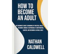 How to Become an Adult: The Beginner’s Guide to Growing Up: Practical Skills for Money, Mindset, Responsibility, Independence, Careers, and Becoming a Capable Adult