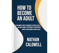 How to Become an Adult: The Beginner’s Guide to Growing Up: Practical Skills for Money, Mindset, Responsibility, Independence, Careers, and Becoming a Capable Adult