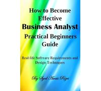 How to Become Effective Business Analyst Practical Beginners Guide: Real-life Software Requirements and Design Techniques