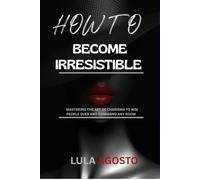 How to Become Irresistible: Mastering the Art of Charisma to Win People Over and Command Any Room