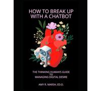 How To Break Up With a Chatbot: The Thinking Human's Guide to Managing Digital Desire (Thinking Humans' Guides to Romantic Chatbot Companions)