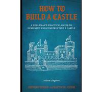How to Build a Castle: A NOBLEMAN’S PRACTICAL GUIDE TO DESIGNING AND CONSTRUCTING A CASTLE (History - A Practical Guide)