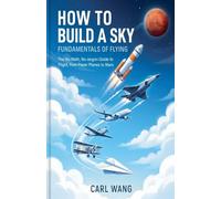 How to Build a Sky: Fundamentals of Flying: The No-Math, No-Jargon Guide to Flight, from Paper Planes to Mars
