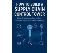 How to Build a Supply Chain Control Tower: A Practical Guide to End-to-End Visibility, Agility, and Decision-Making