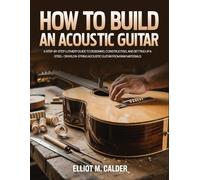 How To Build an Acoustic Guitar: A Step-by-Step Luthiery Guide to Designing, Constructing, and Setting Up a Steel- or Nylon-String Acoustic Guitar from Raw Materials