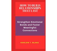 HOW TO BUILD RELATIONSHIPS THAT LAST: Strengthen Emotional Bonds and Foster Meaningful Connections