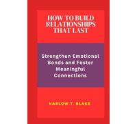 HOW TO BUILD RELATIONSHIPS THAT LAST: Strengthen Emotional Bonds and Foster Meaningful Connections