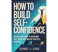 How to Build Self-Confidence: Proven Strategies to Overcome Self-Doubt and Unlock Your Full Potential