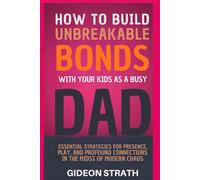 How to Build Unbreakable Bonds with Your Kids as a Busy Dad: Essential Strategies for Presence, Play and Profound Connections in the Midst of Modern Chaos