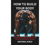 HOW TO BUILD YOUR BODY: A Practical Guide to Gaining Muscle, Losing Fat, and Transforming Your Physique