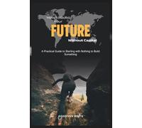 How to Build Your Future Without Capital: A Practical Guide to Starting with Nothing to Build Something