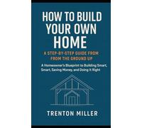 How to Build Your Own Home: A Step-by-Step Guide from the Ground Up: A Homeowner’s Blueprint to Building Smart, Saving Money, and Doing It Right