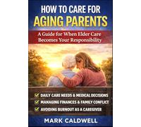 How to Care for Aging Parents: A Practical Guide to Managing Daily Care, Medical Decisions, Family Conflict, Finances, and Caregiver Burnout