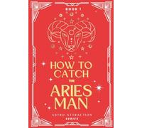 How to Catch the Aries Man: An Astrology Guide to Win His Heart: Secrets to Attracting, Understanding, and Keeping the Aries Man in Love