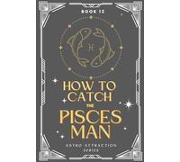 How to Catch the Pisces Man: An Astrology Guide to Win His Heart: Secrets to Attracting, Understanding, and Keeping the Pisces Man in Love