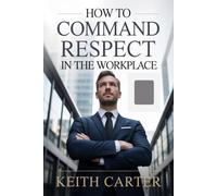 How to Command Respect in the Workplace: Proven Strategies to Build Authority, Earn Trust, and Be Taken Seriously in Any Professional Environment