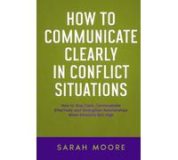 How to Communicate Clearly in Conflict Situations: How to Stay Calm, Communicate Effectively and Strengthen Relationships When Emotions Run High ("How To" Series)