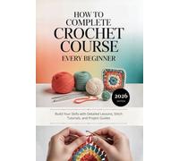 How to Complete Crochet Course Every Beginner: Build Your Skills with Detailed Lessons, Stitch Tutorials, and Project Guides