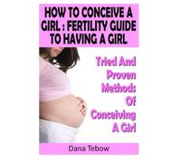 How To Conceive A Girl : Fertility Guide To Having A Girl: Tried And Proven Methods Of Conceiving A Girl