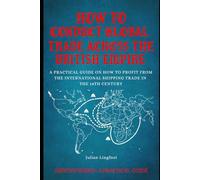 How to Conduct Global Trade Across the British Empire: A PRACTICAL GUIDE ON HOW TO PROFIT FROM THE INTERNATIONAL SHIPPING TRADE IN THE 18TH CENTURY (History - A Practical Guide)