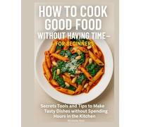 How to Cook Good Food Without Having Time - for Beginners: Secrets Tools and Tips to Make Tasty Dishes without Spending Hours in the Kitchen