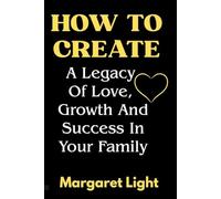 How to Create a Legacy of Love, Growth and Success in Your Family.: Build lasting bonds, nurture growth and guide your family toward love and success.