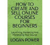 HOW TO CREATE AND SELL ONLINE COURSES FOR BEGINNERS: Launching, Marketing And Monetizing Your Course