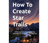 How To Create Star Trails: A Practical Guide To Capturing The Movement Of The Stars In The Night Sky (The Complete Photography Guide Series)