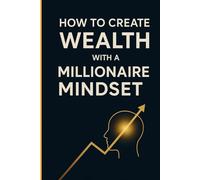 How to create wealth with a millionaire mindset: A Practical Guide to Transforming Your Mindset, Your Finances, and Your Economic Freedom