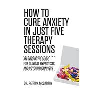 How to Cure Anxiety in Just Five Therapy Sessions: An Innovative Guide for Clinical Hypnotists and Psychotherapists